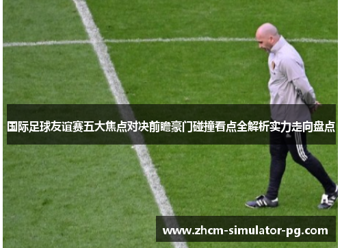 国际足球友谊赛五大焦点对决前瞻豪门碰撞看点全解析实力走向盘点