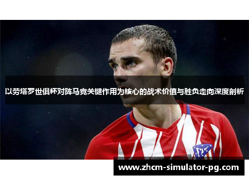 以劳塔罗世俱杯对阵马竞关键作用为核心的战术价值与胜负走向深度剖析
