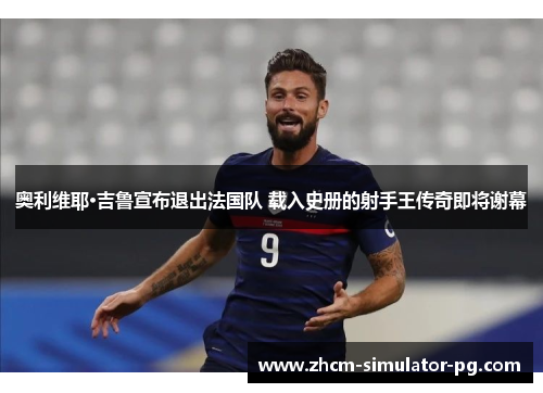 奥利维耶·吉鲁宣布退出法国队 载入史册的射手王传奇即将谢幕