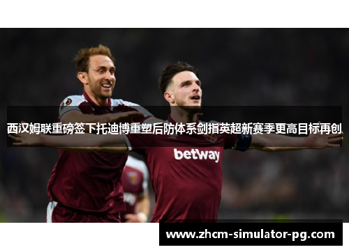 西汉姆联重磅签下托迪博重塑后防体系剑指英超新赛季更高目标再创