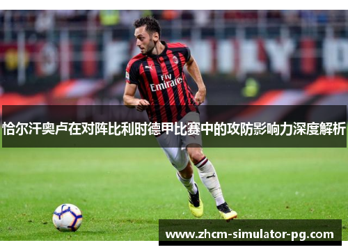 恰尔汗奥卢在对阵比利时德甲比赛中的攻防影响力深度解析